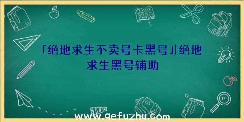 「绝地求生不卖号卡黑号」|绝地求生黑号辅助